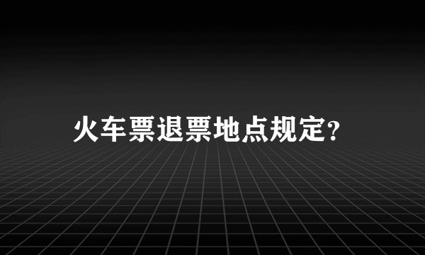 火车票退票地点规定？