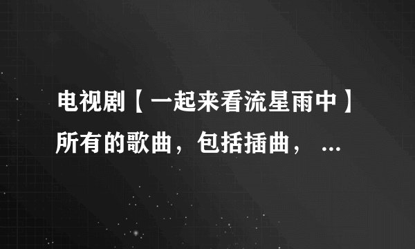 电视剧【一起来看流星雨中】所有的歌曲，包括插曲， 名字都叫什么？