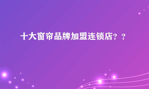 十大窗帘品牌加盟连锁店？？