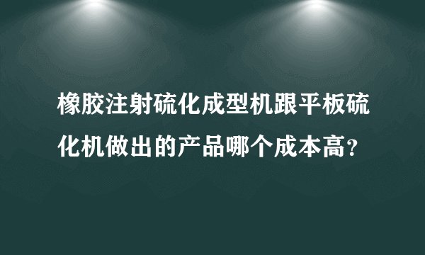 橡胶注射硫化成型机跟平板硫化机做出的产品哪个成本高？