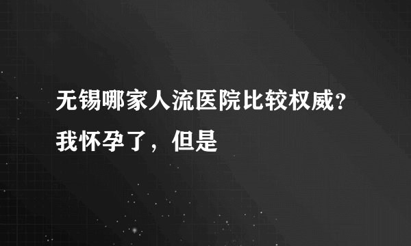 无锡哪家人流医院比较权威?我怀孕了,但是