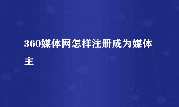 360媒体网怎样注册成为媒体主