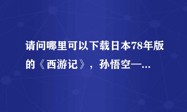 请问哪里可以下载日本78年版的《西游记》,孙悟空——界正章,唐僧——夏木雅子,谢谢
