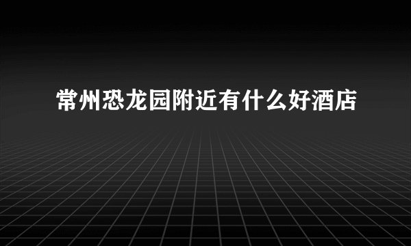 常州恐龙园附近有什么好酒店