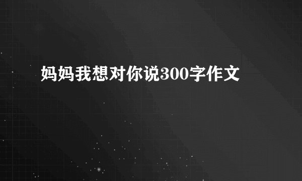 妈妈我想对你说300字作文