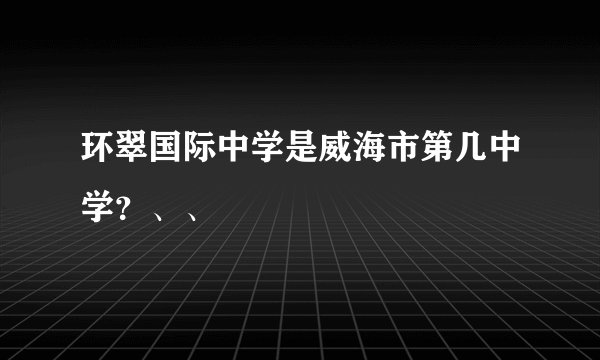 环翠国际中学是威海市第几中学？、、