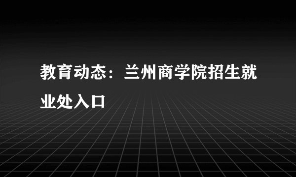 教育动态：兰州商学院招生就业处入口