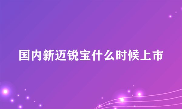 国内新迈锐宝什么时候上市
