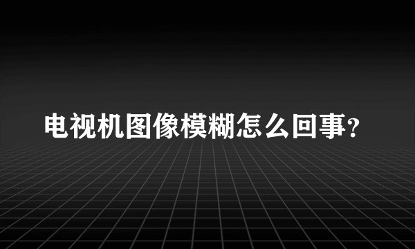 电视机图像模糊怎么回事？