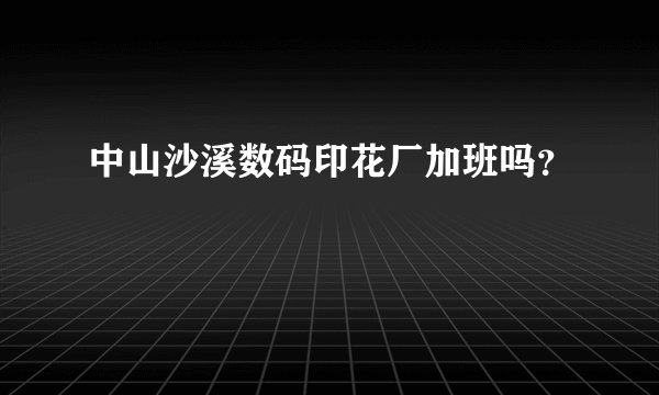 中山沙溪数码印花厂加班吗？