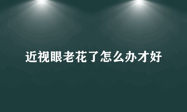 近视眼老花了怎么办才好