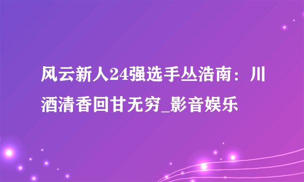风云新人24强选手丛浩南：川酒清香回甘无穷_影音娱乐