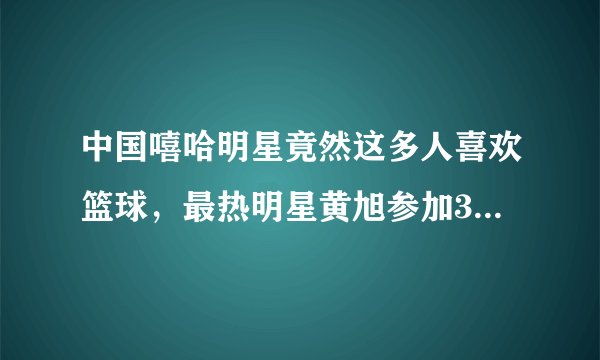 中国嘻哈明星竟然这多人喜欢篮球,最热明星黄旭参加3x3黄金联赛