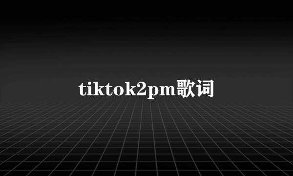 tiktok2pm歌词