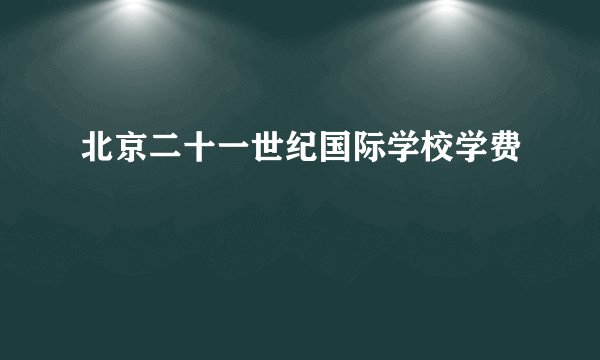 北京二十一世纪国际学校学费