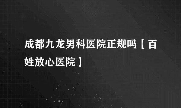 成都九龙男科医院正规吗【百姓放心医院】