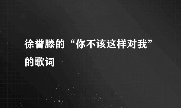 徐誉滕的“你不该这样对我”的歌词