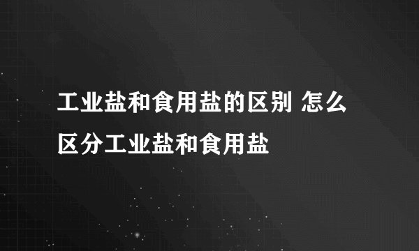 工业盐和食用盐的区别 怎么区分工业盐和食用盐