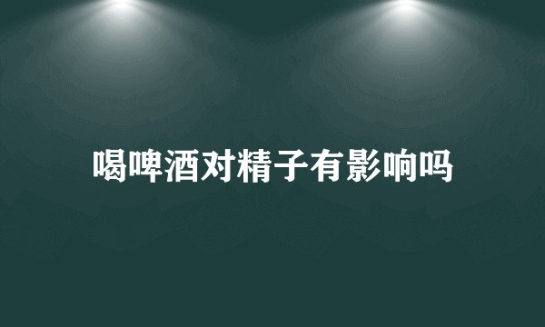 喝啤酒对精子有影响吗