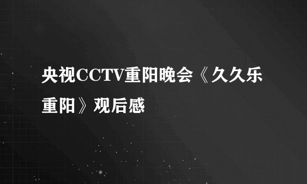 央视CCTV重阳晚会《久久乐重阳》观后感