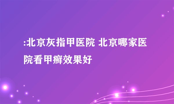 :北京灰指甲医院 北京哪家医院看甲癣效果好