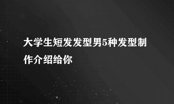大学生短发发型男5种发型制作介绍给你