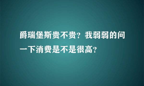 爵瑞堡斯贵不贵？我弱弱的问一下消费是不是很高？