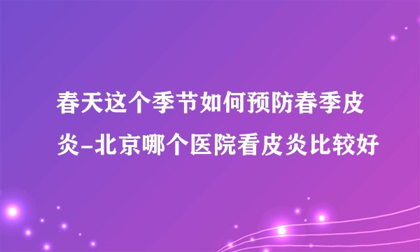 春天这个季节如何预防春季皮炎-北京哪个医院看皮炎比较好