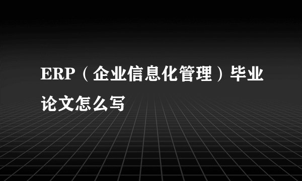 ERP（企业信息化管理）毕业论文怎么写