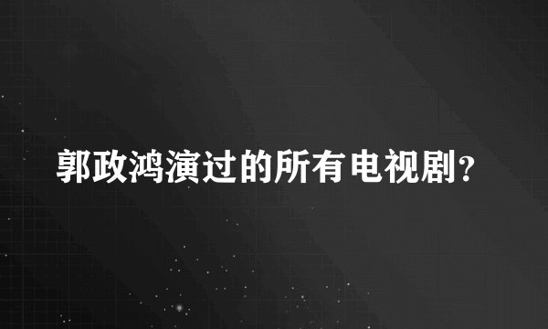 郭政鸿演过的所有电视剧？