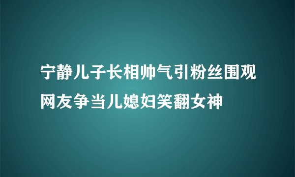 宁静儿子长相帅气引粉丝围观网友争当儿媳妇笑翻女神