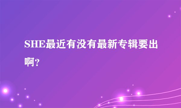 SHE最近有没有最新专辑要出啊？