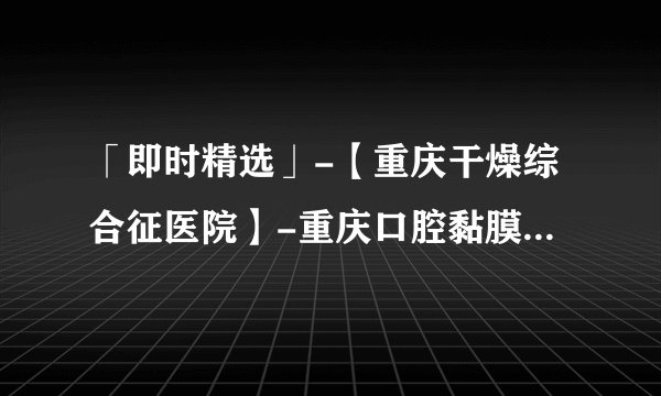 「即时精选」-【重庆干燥综合征医院】-重庆口腔黏膜科医院[排名公开]？