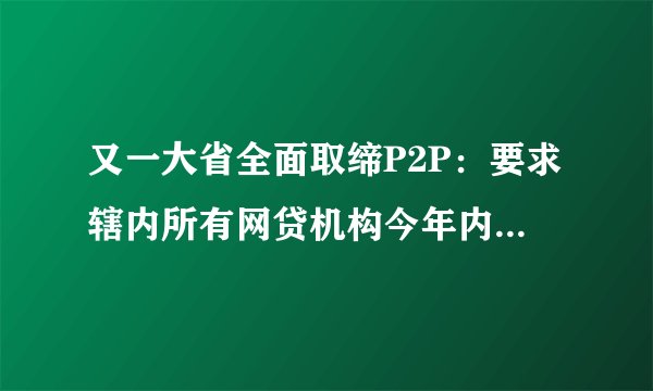 又一大省全面取缔P2P：要求辖内所有网贷机构今年内全部退出