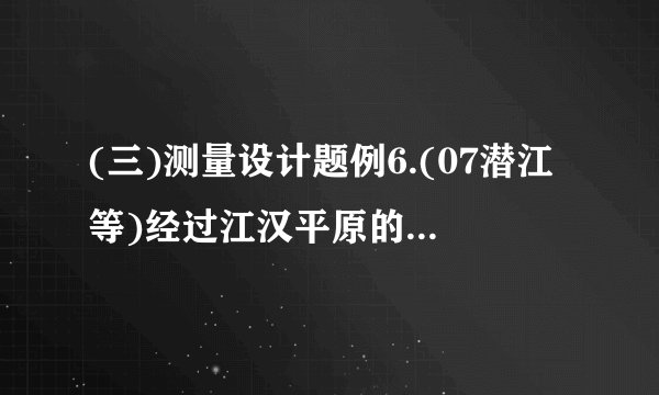 (三)测量设计题例6.(07潜江等)经过江汉平原的沪蓉(上海—成都)高速铁路即将动工.工程需要测量汉江某一段的宽度.如图①,一测量员在江岸边的A处测得对岸岸边的一根标杆B在它的正北方向,测量员从A点开始沿岸边向正东方向前进100米到达点C处,测得.(1)求所测之处江的宽度();(2)除(1)的测量方案外,请你再设计一种测量江宽的方案,并在图②中画出图形.