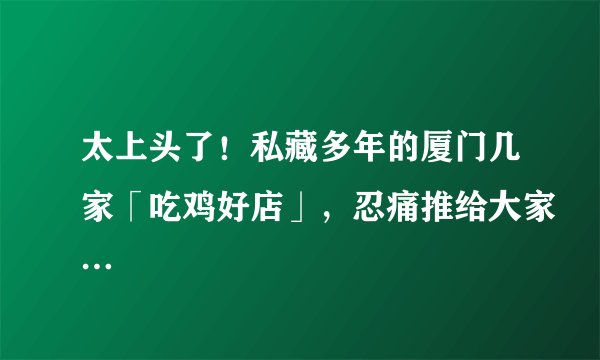太上头了!私藏多年的厦门几家「吃鸡好店」,忍痛推给大家…
