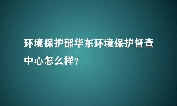 环境保护部华东环境保护督查中心怎么样？