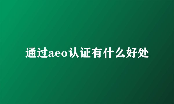 通过aeo认证有什么好处