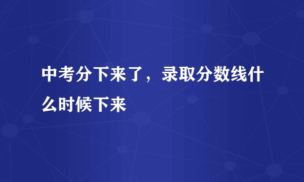 中考分下来了,录取分数线什么时候下来