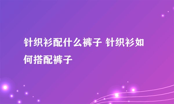 针织衫配什么裤子 针织衫如何搭配裤子