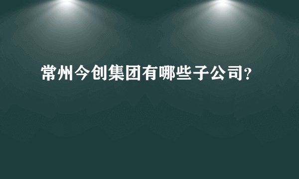 常州今创集团有哪些子公司？