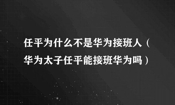 任平为什么不是华为接班人（华为太子任平能接班华为吗）