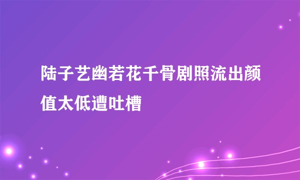 陆子艺幽若花千骨剧照流出颜值太低遭吐槽