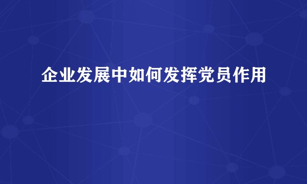 企业发展中如何发挥党员作用