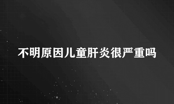 不明原因儿童肝炎很严重吗