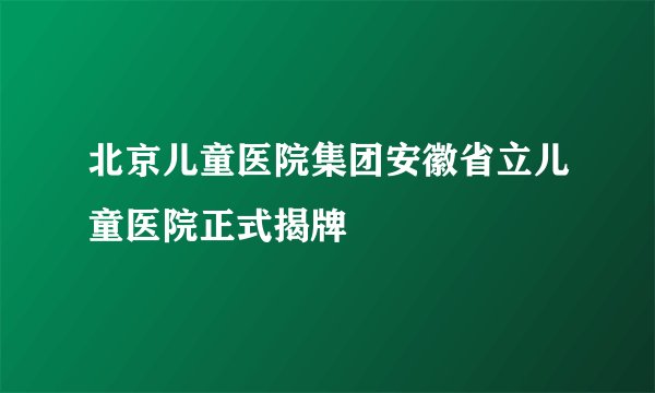北京儿童医院集团安徽省立儿童医院正式揭牌