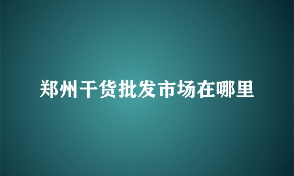 郑州干货批发市场在哪里