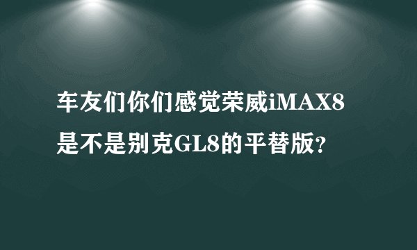 车友们你们感觉荣威iMAX8是不是别克GL8的平替版？