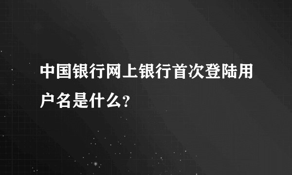 中国银行网上银行首次登陆用户名是什么？