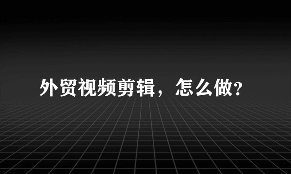 外贸视频剪辑，怎么做？